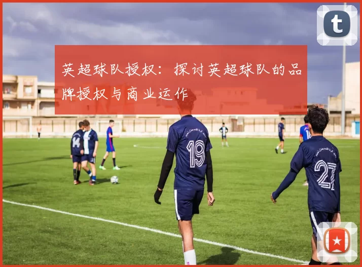 英超球队授权：探讨英超球队的品牌授权与商业运作