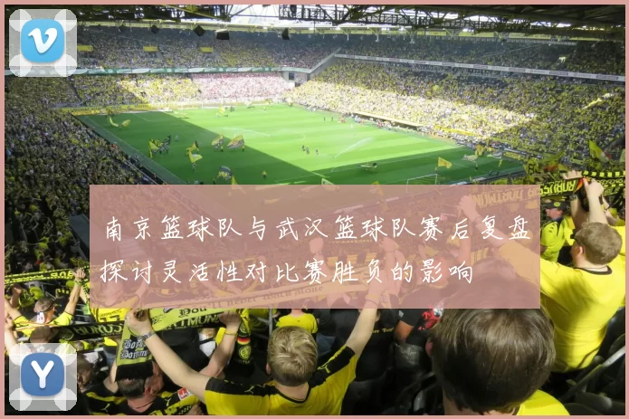 南京篮球队与武汉篮球队赛后复盘探讨灵活性对比赛胜负的影响