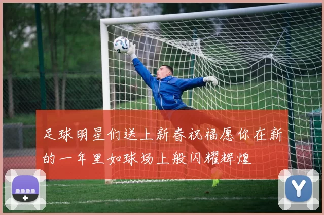 足球明星们送上新春祝福愿你在新的一年里如球场上般闪耀辉煌