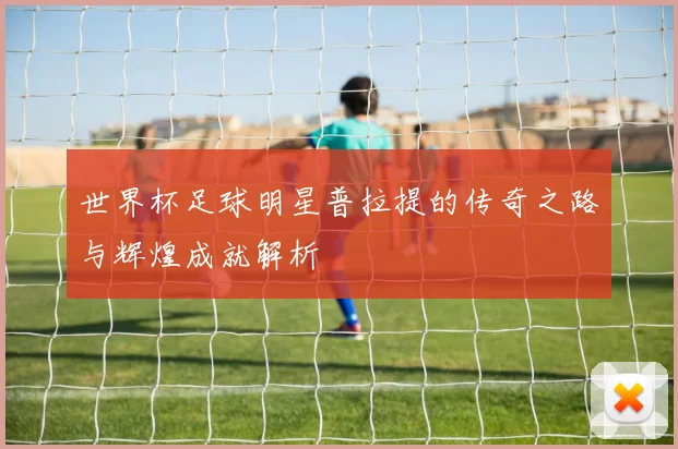 世界杯足球明星普拉提的传奇之路与辉煌成就解析