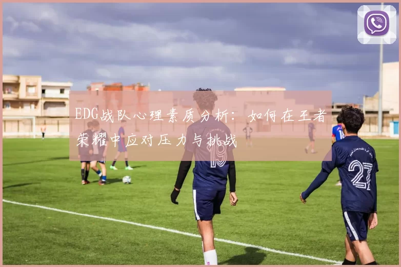 EDG战队心理素质分析：如何在王者荣耀中应对压力与挑战