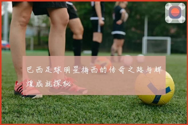 巴西足球明星梅西的传奇之路与辉煌成就探秘