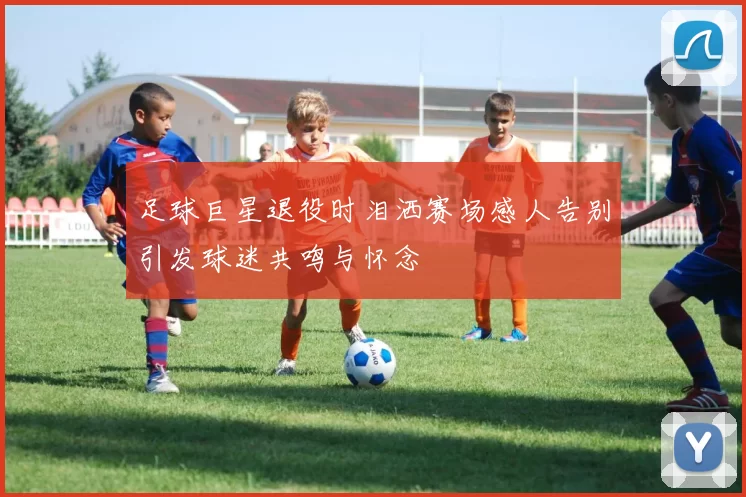 足球巨星退役时泪洒赛场感人告别引发球迷共鸣与怀念