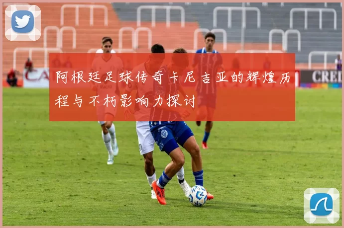 阿根廷足球传奇卡尼吉亚的辉煌历程与不朽影响力探讨