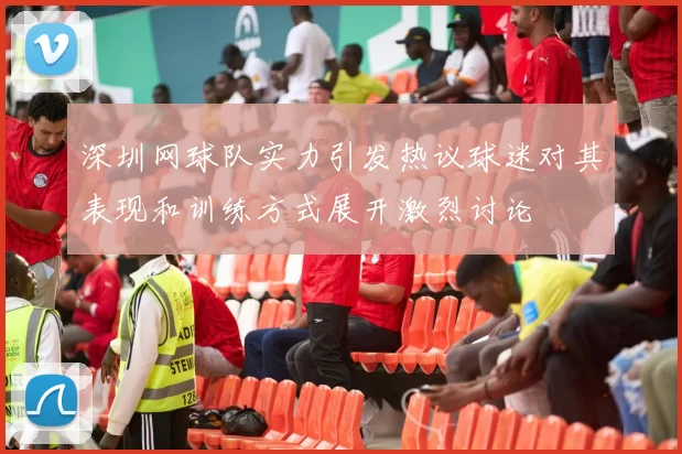 深圳网球队实力引发热议球迷对其表现和训练方式展开激烈讨论