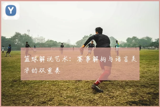 篮球解说艺术：赛事解构与语言美学的双重奏