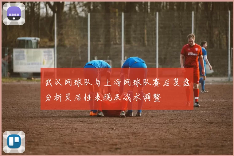 武汉网球队与上海网球队赛后复盘分析灵活性表现及战术调整