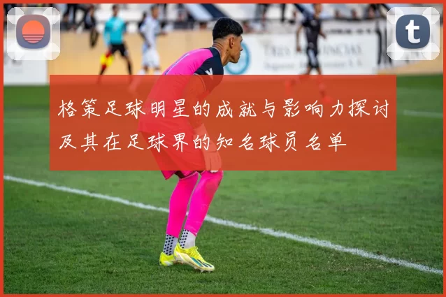 格策足球明星的成就与影响力探讨及其在足球界的知名球员名单