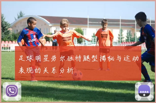足球明星劳尔独特腿型揭秘与运动表现的关系分析