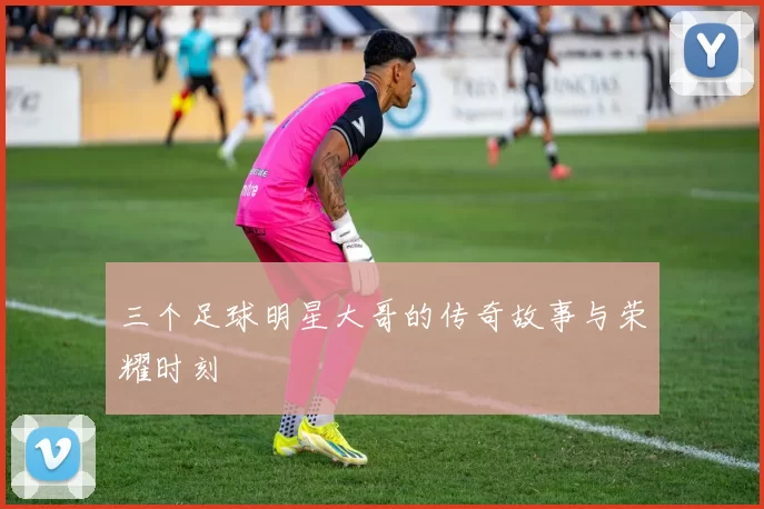 三个足球明星大哥的传奇故事与荣耀时刻