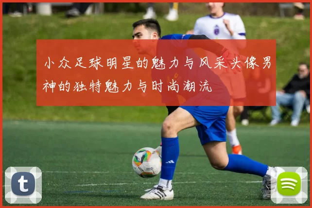 小众足球明星的魅力与风采头像男神的独特魅力与时尚潮流