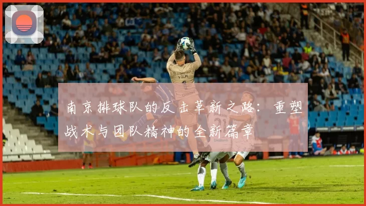 南京排球队的反击革新之路：重塑战术与团队精神的全新篇章