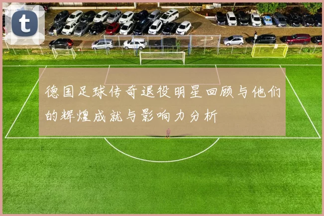 德国足球传奇退役明星回顾与他们的辉煌成就与影响力分析