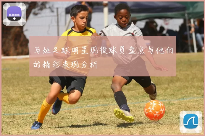 马姓足球明星现役球员盘点与他们的精彩表现分析