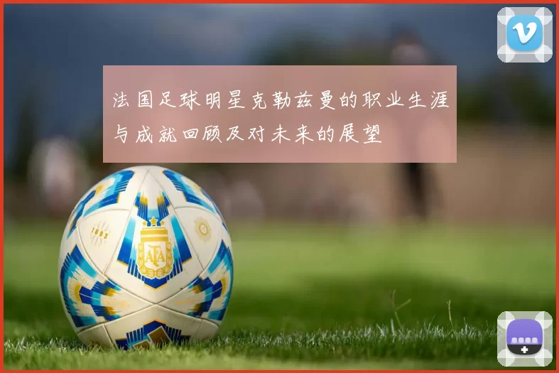 法国足球明星克勒兹曼的职业生涯与成就回顾及对未来的展望