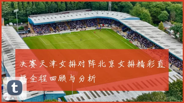 决赛天津女排对阵北京女排精彩直播全程回顾与分析