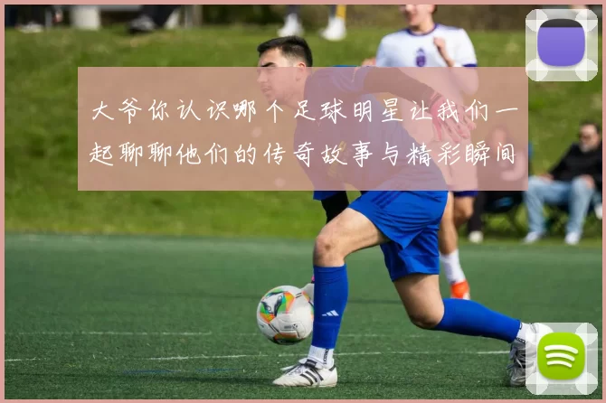 大爷你认识哪个足球明星让我们一起聊聊他们的传奇故事与精彩瞬间