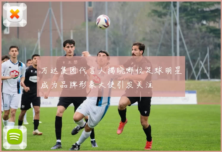 万达集团代言人揭晓哪位足球明星成为品牌形象大使引发关注