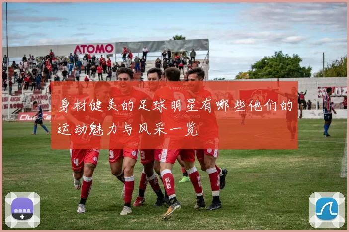 身材健美的足球明星有哪些他们的运动魅力与风采一览