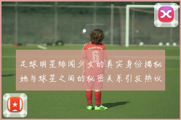 足球明星绯闻少女的真实身份揭秘她与球星之间的秘密关系引发热议