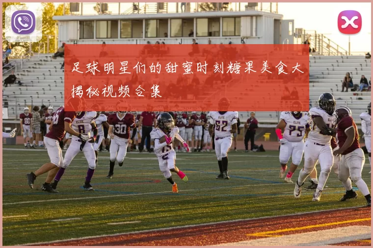 足球明星们的甜蜜时刻糖果美食大揭秘视频合集