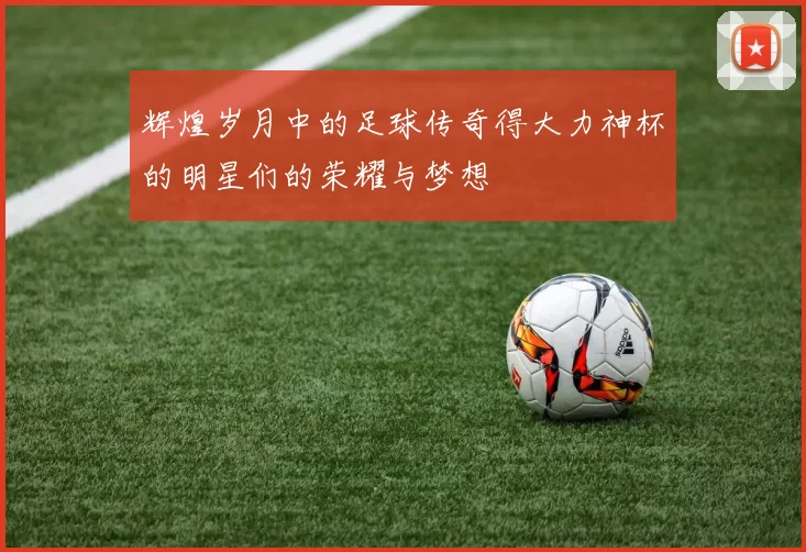 辉煌岁月中的足球传奇得大力神杯的明星们的荣耀与梦想