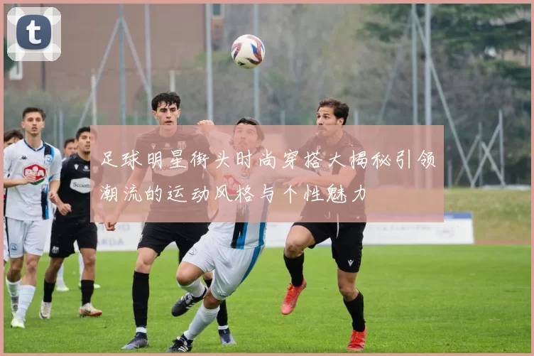 足球明星街头时尚穿搭大揭秘引领潮流的运动风格与个性魅力
