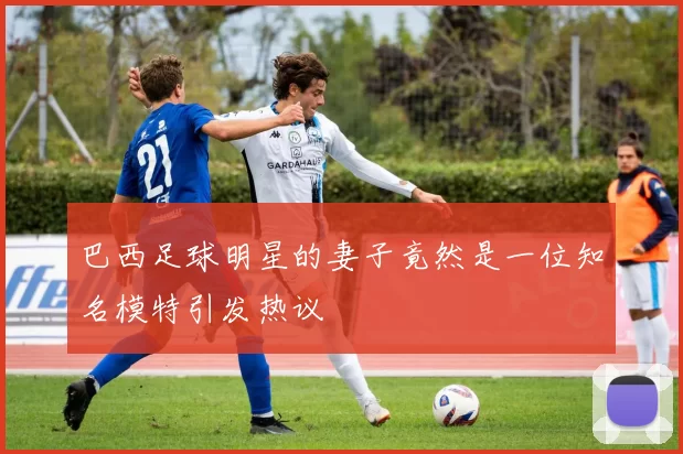 巴西足球明星的妻子竟然是一位知名模特引发热议