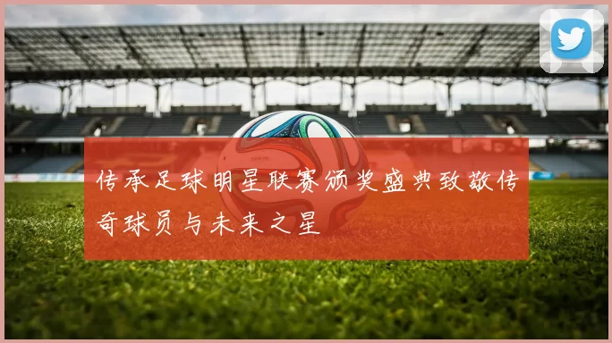 传承足球明星联赛颁奖盛典致敬传奇球员与未来之星