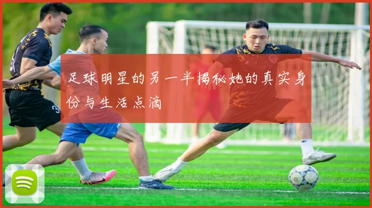 足球明星的另一半揭秘她的真实身份与生活点滴