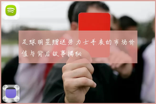 足球明星赠送劳力士手表的市场价值与背后故事揭秘