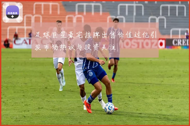 足球巨星豪宅挂牌出售价值过亿引发市场热议与投资关注