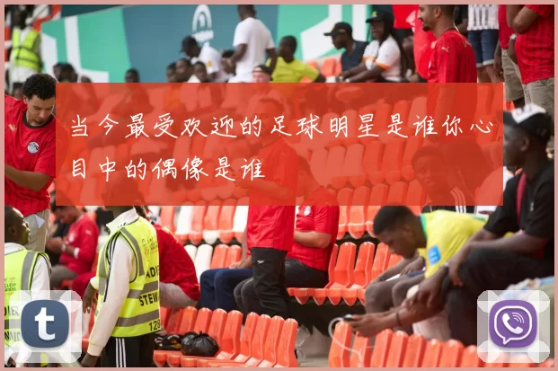当今最受欢迎的足球明星是谁你心目中的偶像是谁