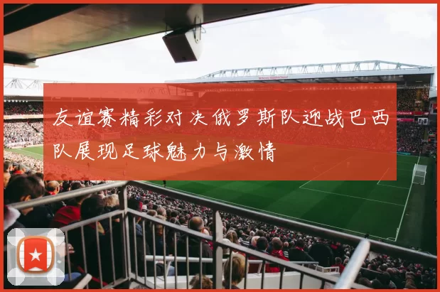 友谊赛精彩对决俄罗斯队迎战巴西队展现足球魅力与激情