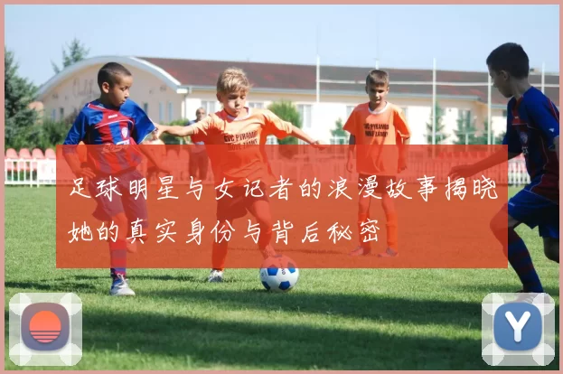 足球明星与女记者的浪漫故事揭晓她的真实身份与背后秘密