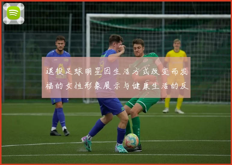 退役足球明星因生活方式改变而发福的女性形象展示与健康生活的反思