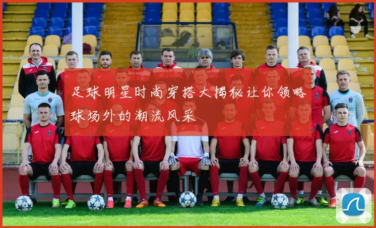 足球明星时尚穿搭大揭秘让你领略球场外的潮流风采
