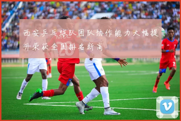 西安乒乓球队团队协作能力大幅提升荣获全国排名新高