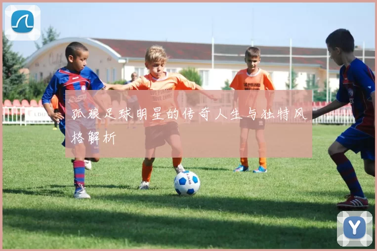 孤狼足球明星的传奇人生与独特风格解析